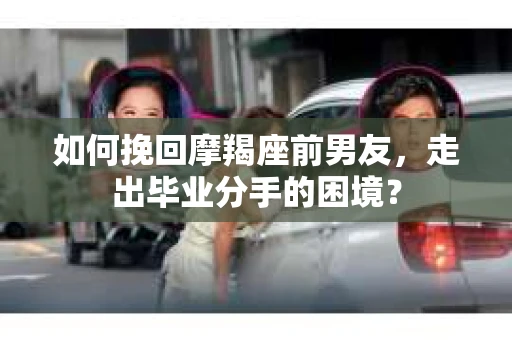 如何挽回摩羯座前男友，走出毕业分手的困境？