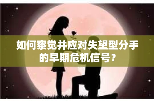 如何察觉并应对失望型分手的早期危机信号？