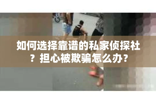 如何选择靠谱的私家侦探社？担心被欺骗怎么办？