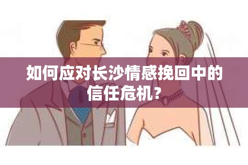 如何应对长沙情感挽回中的信任危机？