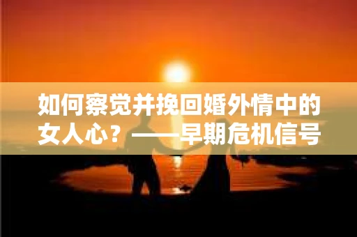如何察觉并挽回婚外情中的女人心？——早期危机信号与干预策略
