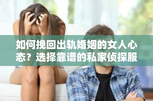 如何挽回出轨婚姻的女人心态？选择靠谱的私家侦探服务指南