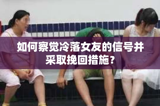 如何察觉冷落女友的信号并采取挽回措施？