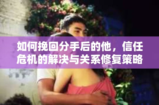 如何挽回分手后的他，信任危机的解决与关系修复策略