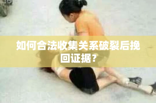 如何合法收集关系破裂后挽回证据？