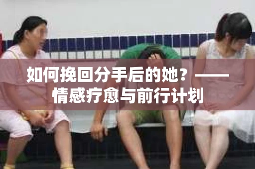 如何挽回分手后的她？——情感疗愈与前行计划