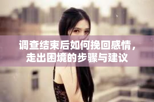 调查结束后如何挽回感情，走出困境的步骤与建议