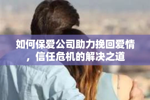 如何保爱公司助力挽回爱情，信任危机的解决之道