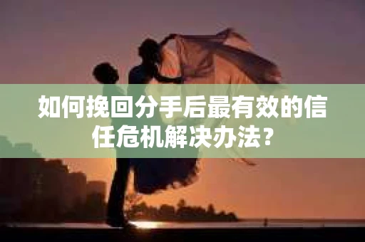如何挽回分手后最有效的信任危机解决办法？