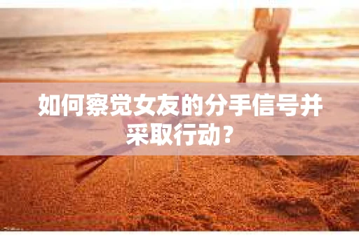 如何察觉女友的分手信号并采取行动？