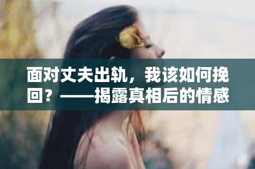 面对丈夫出轨，我该如何挽回？——揭露真相后的情感疗愈与人生决策