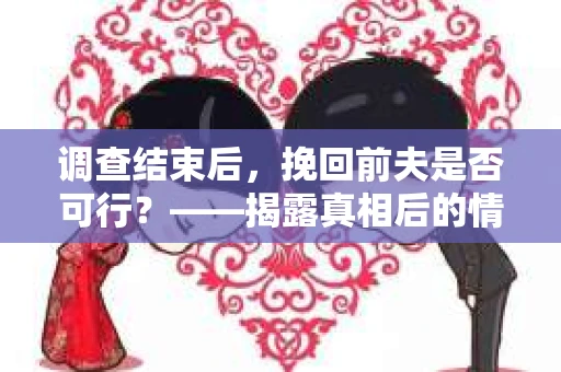 调查结束后，挽回前夫是否可行？——揭露真相后的情感疗愈与人生决策