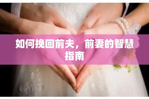 如何挽回前夫，前妻的智慧指南