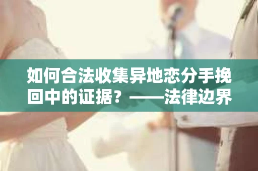 如何合法收集异地恋分手挽回中的证据？——法律边界内的取证策略