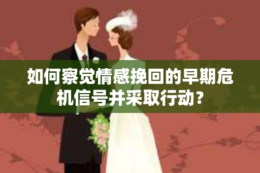 如何察觉情感挽回的早期危机信号并采取行动？