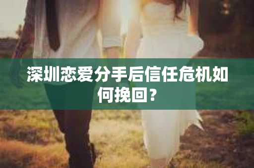 深圳恋爱分手后信任危机如何挽回? 深圳恋爱分手后信任危机如何挽回?