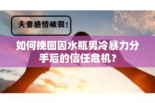 如何挽回因水瓶男冷暴力分手后的信任危机？