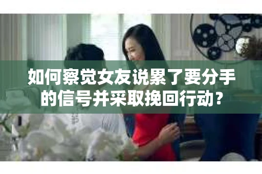 如何察觉女友说累了要分手的信号并采取挽回行动？